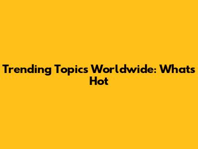 Trending Topics Worldwide: What's Hot