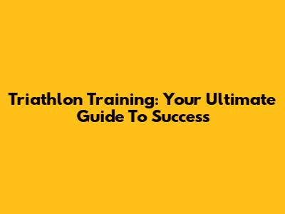 Triathlon Training: Your Ultimate Guide To Success