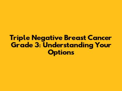Triple Negative Breast Cancer Grade 3: Understanding Your Options