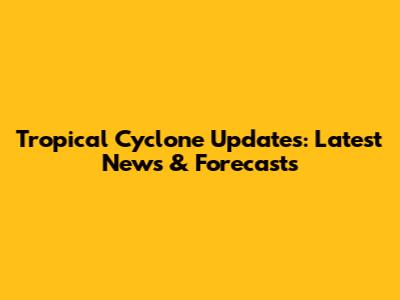 Tropical Cyclone Updates: Latest News & Forecasts