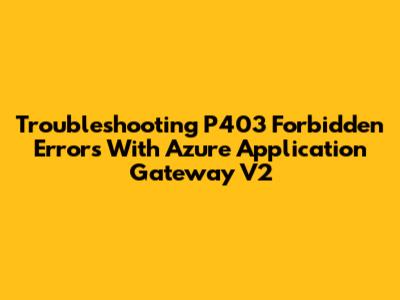 Troubleshooting P403 Forbidden Errors With Azure Application Gateway V2