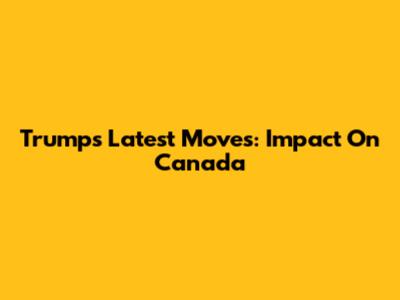 Trump's Latest Moves: Impact On Canada
