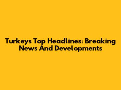 Turkey's Top Headlines: Breaking News And Developments