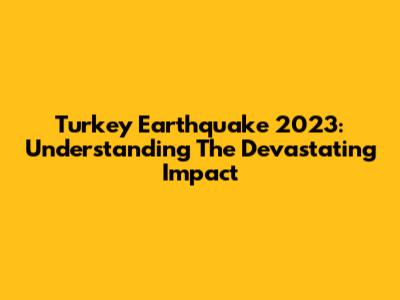 Turkey Earthquake 2023: Understanding The Devastating Impact
