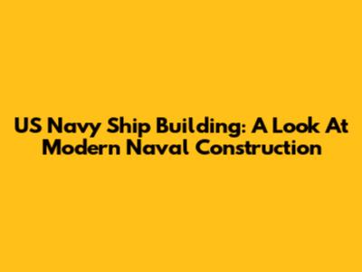 US Navy Ship Building: A Look At Modern Naval Construction