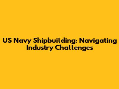 US Navy Shipbuilding: Navigating Industry Challenges