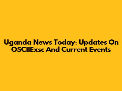 Uganda News Today: Updates On OSCIIExsc And Current Events