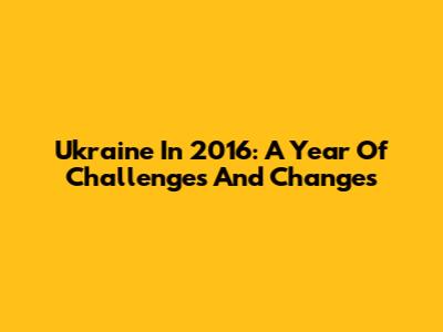 Ukraine In 2016: A Year Of Challenges And Changes
