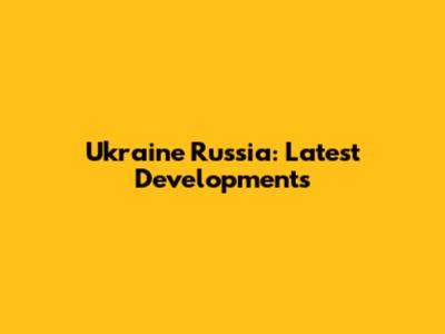 Ukraine Russia: Latest Developments