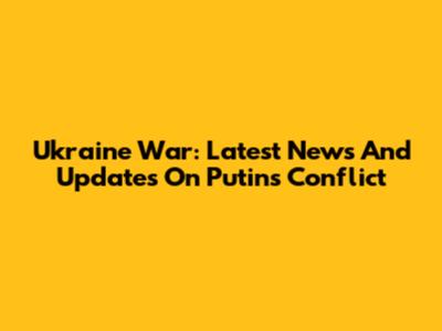 Ukraine War: Latest News And Updates On Putin's Conflict