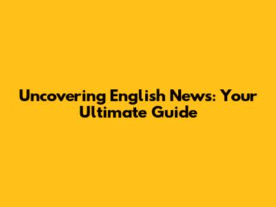 Uncovering English News: Your Ultimate Guide