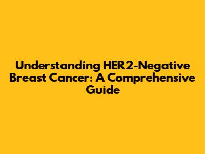 Understanding HER2-Negative Breast Cancer: A Comprehensive Guide