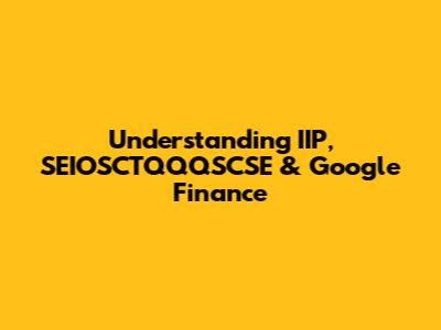Understanding IIP, SEIOSCTQQQSCSE & Google Finance