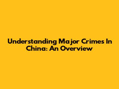 Understanding Major Crimes In China: An Overview