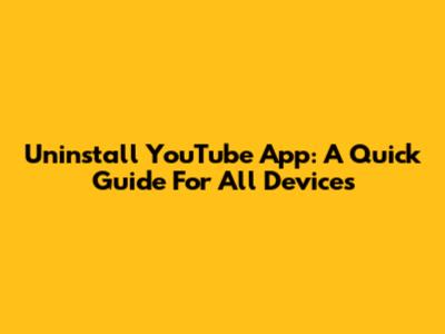 Uninstall YouTube App: A Quick Guide For All Devices