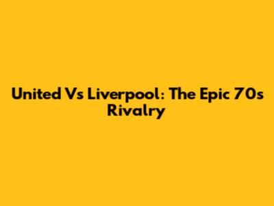 United Vs Liverpool: The Epic 70s Rivalry