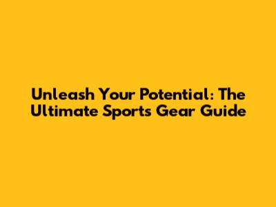 Unleash Your Potential: The Ultimate Sports Gear Guide