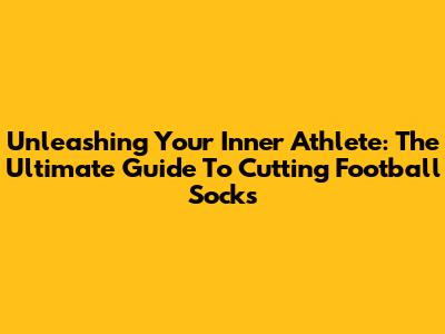 Unleashing Your Inner Athlete: The Ultimate Guide To Cutting Football Socks