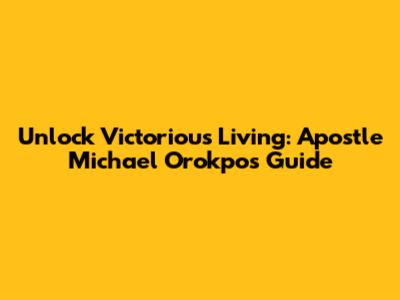 Unlock Victorious Living: Apostle Michael Orokpo's Guide