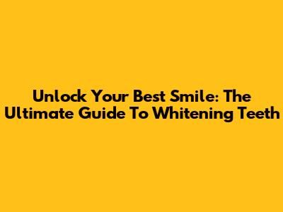 Unlock Your Best Smile: The Ultimate Guide To Whitening Teeth