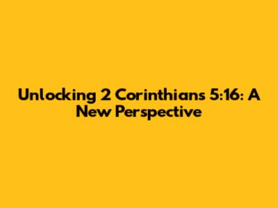 Unlocking 2 Corinthians 5:16: A New Perspective