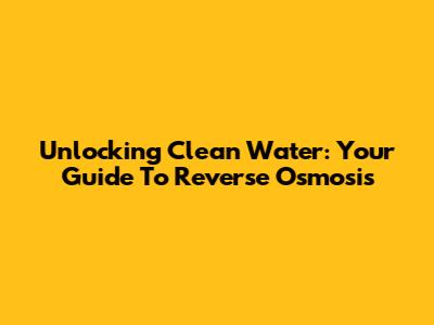 Unlocking Clean Water: Your Guide To Reverse Osmosis