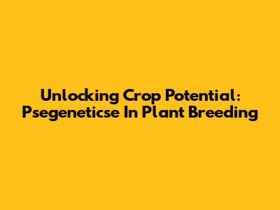 Unlocking Crop Potential: Psegeneticse In Plant Breeding