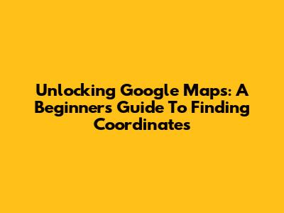 Unlocking Google Maps: A Beginner's Guide To Finding Coordinates