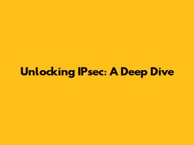Unlocking IPsec: A Deep Dive