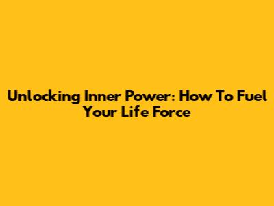 Unlocking Inner Power: How To Fuel Your Life Force