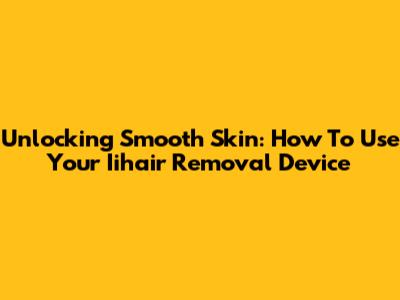Unlocking Smooth Skin: How To Use Your Iihair Removal Device