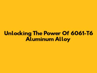 Unlocking The Power Of 6061-T6 Aluminum Alloy