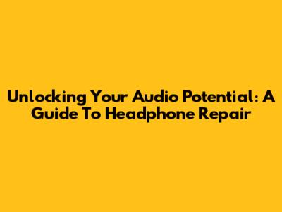 Unlocking Your Audio Potential: A Guide To Headphone Repair
