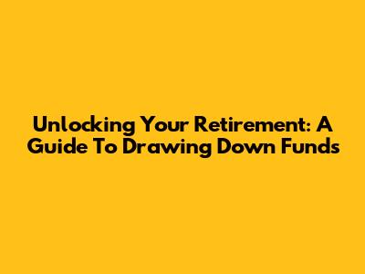 Unlocking Your Retirement: A Guide To Drawing Down Funds