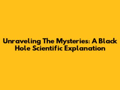 Unraveling The Mysteries: A Black Hole Scientific Explanation