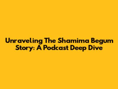 Unraveling The Shamima Begum Story: A Podcast Deep Dive