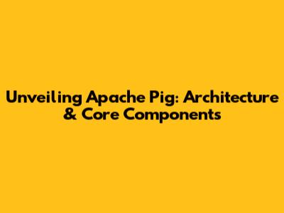 Unveiling Apache Pig: Architecture & Core Components