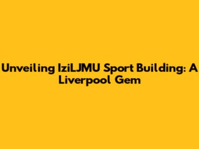 Unveiling IziLJMU Sport Building: A Liverpool Gem