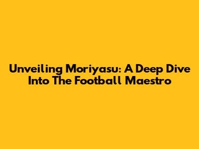 Unveiling Moriyasu: A Deep Dive Into The Football Maestro
