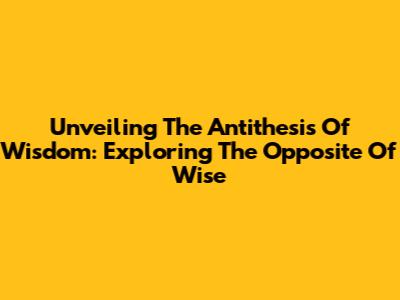 Unveiling The Antithesis Of Wisdom: Exploring The Opposite Of Wise