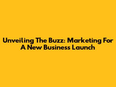 Unveiling The Buzz: Marketing For A New Business Launch