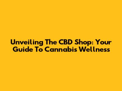 Unveiling The CBD Shop: Your Guide To Cannabis Wellness
