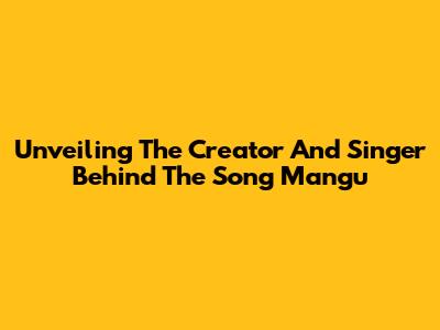 Unveiling The Creator And Singer Behind The Song Mangu