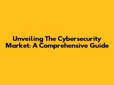 Unveiling The Cybersecurity Market: A Comprehensive Guide