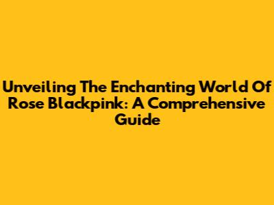 Unveiling The Enchanting World Of Rose Blackpink: A Comprehensive Guide