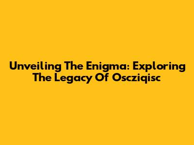 Unveiling The Enigma: Exploring The Legacy Of Oscziqisc