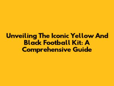 Unveiling The Iconic Yellow And Black Football Kit: A Comprehensive Guide