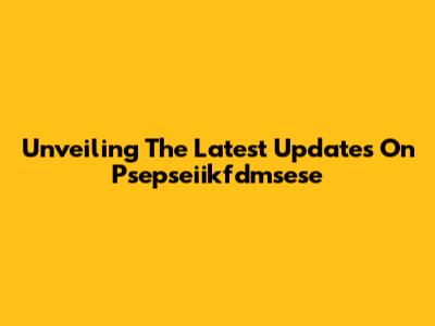 Unveiling The Latest Updates On Psepseiikfdmsese