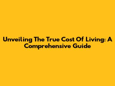 Unveiling The True Cost Of Living: A Comprehensive Guide