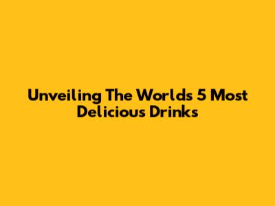 Unveiling The World's 5 Most Delicious Drinks